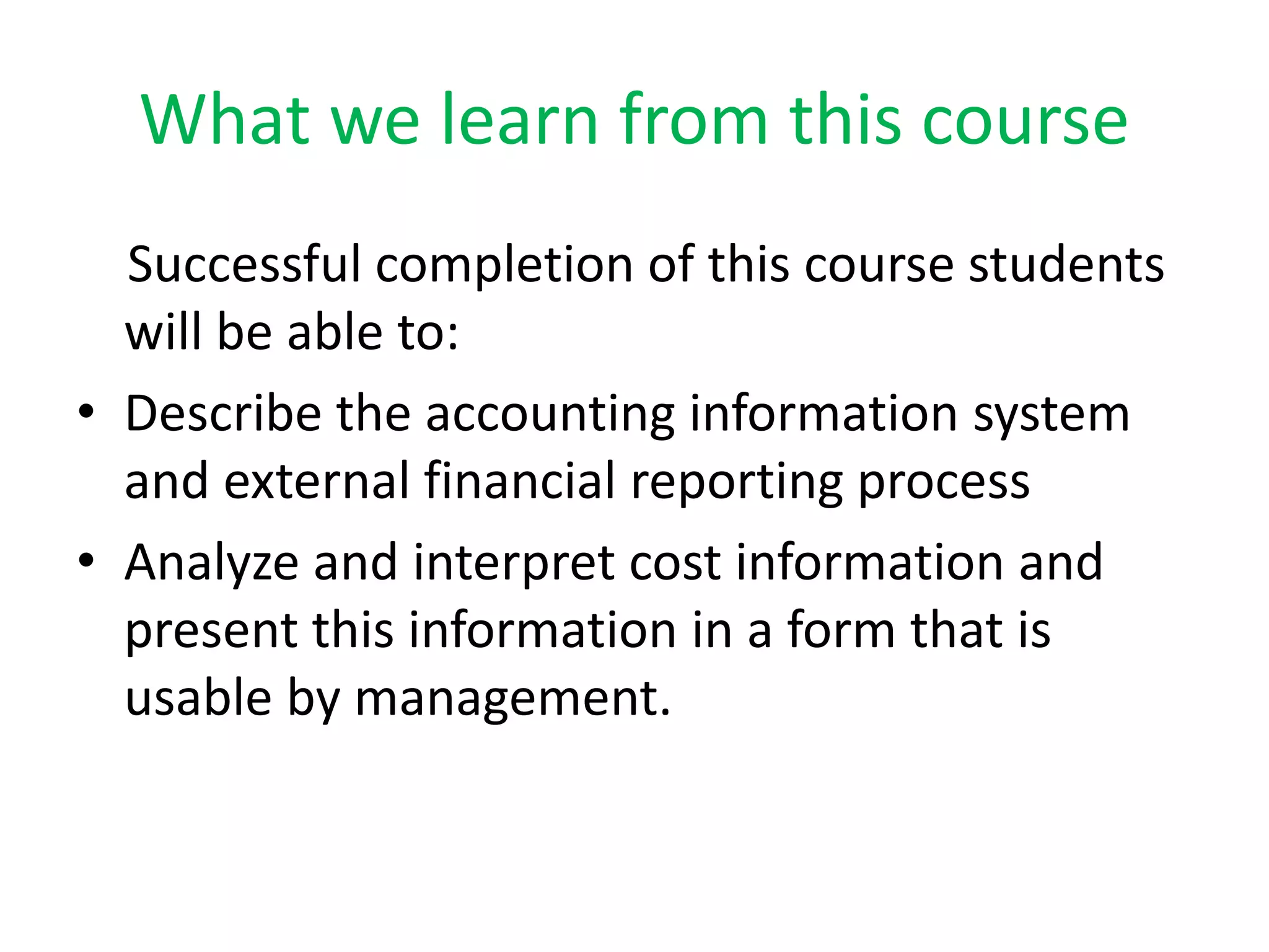 What we learn from this course
Successful completion of this course students
will be able to:
⢠Describe the accounting information system
and external financial reporting process
⢠Analyze and interpret cost information and
present this information in a form that is
usable by management.