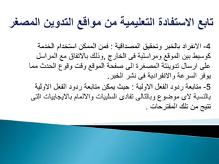 4-‫المصداقية‬ ‫وتحقيق‬ ‫بالخبر‬ ‫االنفراد‬:‫ا‬ ‫استخدام‬ ‫الممكن‬ ‫فمن‬‫لخدمة‬
‫الخارج‬ ‫فى‬ ‫ومراسلية‬ ‫الموقع‬ ‫بين‬ ‫كوسيط‬,‫ال‬ ‫مع‬ ‫باالتفاق‬ ‫وذلك‬‫مراسل‬
‫الحد‬ ‫وقوع‬ ‫وقت‬ ‫الموقع‬ ‫صفحة‬ ‫الى‬ ‫المصغرة‬ ‫تدوينتة‬ ‫ارسال‬ ‫على‬‫مما‬ ‫ث‬
‫الخبر‬ ‫نشر‬ ‫فى‬ ‫واالنفرادية‬ ‫السرعة‬ ‫يوفر‬.
5-‫االولية‬ ‫الفعل‬ ‫ردود‬ ‫متابعة‬:‫اال‬ ‫الفعل‬ ‫ردود‬ ‫متابعة‬ ‫يمكن‬ ‫حيث‬‫ولية‬
‫باالي‬ ‫وااللمام‬ ‫السلبيات‬ ‫تفادى‬ ‫وبالتالى‬ ‫موضوع‬ ‫الى‬ ‫بالنسبة‬‫التى‬ ‫جابيات‬
‫المقترحات‬ ‫تلك‬ ‫من‬ ‫تتيج‬.
 