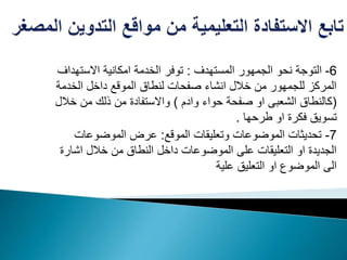 6-‫المستهدف‬ ‫الجمهور‬ ‫نحو‬ ‫التوجة‬:‫االستهد‬ ‫امكانية‬ ‫الخدمة‬ ‫توفر‬‫اف‬
‫الخدم‬ ‫داخل‬ ‫الموقع‬ ‫لنطاق‬ ‫صفحات‬ ‫انشاء‬ ‫خالل‬ ‫من‬ ‫للجمهور‬ ‫المركز‬‫ة‬
(‫وادم‬ ‫حواء‬ ‫صفحة‬ ‫او‬ ‫الشعبى‬ ‫كالنطاق‬)‫خال‬ ‫من‬ ‫ذلك‬ ‫من‬ ‫واالستفادة‬‫ل‬
‫طرحها‬ ‫او‬ ‫فكرة‬ ‫تسويق‬.
7-‫الموقع‬ ‫وتعليقات‬ ‫الموضوعات‬ ‫تحديثات‬:‫الموضوعات‬ ‫عرض‬
‫اشار‬ ‫خالل‬ ‫من‬ ‫النطاق‬ ‫داخل‬ ‫الموضوعات‬ ‫على‬ ‫التعليقات‬ ‫او‬ ‫الجديدة‬‫ة‬
‫علية‬ ‫التعليق‬ ‫او‬ ‫الموضوع‬ ‫الى‬
 