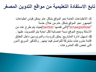 8-‫عام‬ ‫بشكل‬ ‫الموقع‬ ‫نحو‬ ‫العامة‬ ‫االنطباعات‬:‫انطباع‬ ‫قياس‬ ‫يمكن‬‫ات‬
‫خدمة‬ ‫خالل‬ ‫من‬ ‫عام‬ ‫بشكل‬ ‫الموقع‬ ‫نحو‬ ‫الجمهور‬
”strawpollow“(‫تقدمها‬ ‫التى‬twitter)‫من‬ ‫عدد‬ ‫طرح‬ ‫يتم‬ ‫حيث‬
‫التصوي‬ ‫يتم‬ ‫اجابة‬ ‫لكل‬ ‫احصائية‬ ‫نسبة‬ ‫الموقع‬ ‫ويمنح‬ ‫االسئلة‬‫عليها‬ ‫ت‬.
9-‫المشاريع‬ ‫ادارة‬ ‫تسهيل‬:‫النط‬ ‫داخل‬ ‫والمرؤوسين‬ ‫للرؤساء‬ ‫يمكن‬‫اق‬
‫بينهم‬ ‫فيما‬ ‫للتواصل‬ ‫مشتركة‬ ‫مشروعات‬ ‫اقامة‬,‫السر‬ ‫والتذكير‬‫المور‬ ‫يع‬
‫المشروعات‬ ‫تلك‬ ‫تخص‬ ‫التى‬.
 