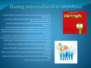 Consiliul Naţional al Tineretului din Moldova (CNTM), începând cu anul 2010,
implementează,
cu susţinerea Fundaţiei Elveţiene pentru Copii „Pestalozzi” (PCF), proiectul
„Dialog Intercultural în Moldova”.
Proiectul „Dialog Intercultural în Moldova” este realizat în prima fază de
colaborare cu
PCF, cea dea doua fază urmând să se implementeze în perioada 2013-2015.
Obiectivul major al proiectului este sporirea gradului de toleranţă și a nivelului de
cunoștinţe în domeniul dialogului intercultural în rândul copiilor și tinerilor, dar și
a persoanelor
responsabile de realizarea drepturilor. Prin intermediul activităţilor de instruire,
CNTM promovează comunicarea interculturală, ca un mijloc eficient de stabilire a
relaţiilor pașnice, bazate pe respect mutual, între copii și tineri reprezentanţi ai
diferitor
etnii. Interacţiunea și dialogul interetnic, intercultural sunt valori esenţiale în
punerea în
practică a diversităţii, a comportamentului tolerant și nediscriminatoriu pentru
Republica
Moldova. În cadrul proiectului, anual, sunt organizate ateliere de instruire privind
comunicarea
interculturală, sesiuni de informare, proiecţii de film, schimburi interculturale în
„Satul
Copiilor” (Trogen, Elveţia), școli de vară etc
 