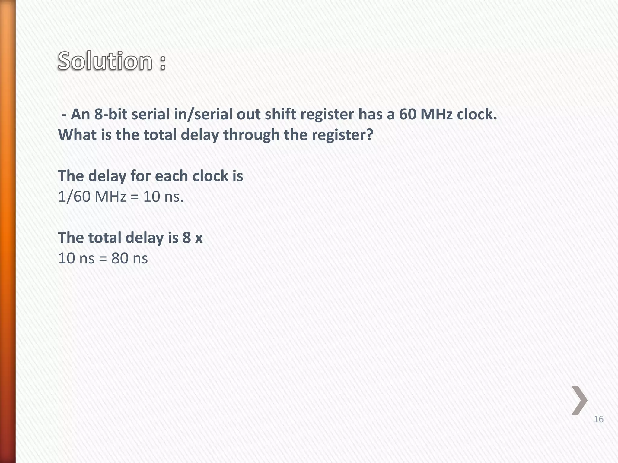 - An 8-bit serial in/serial out shift register has a 60 MHz clock.
What is the total delay through the register?
The delay for each clock is
1/60 MHz = 10 ns.
The total delay is 8 x
10 ns = 80 ns
16
 