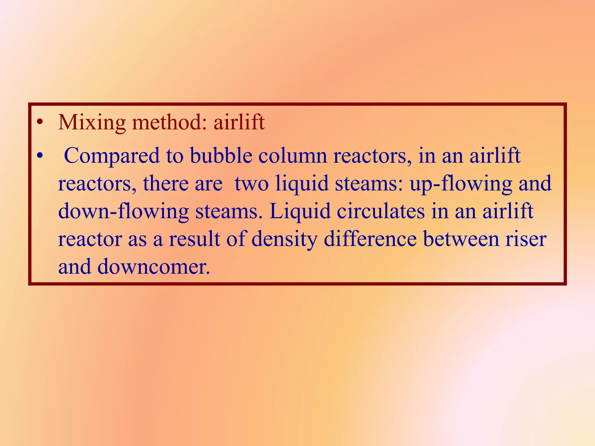 • Mixing method: airlift
• Compared to bubble column reactors, in an airlift
reactors, there are two liquid steams: up-flowing and
down-flowing steams. Liquid circulates in an airlift
reactor as a result of density difference between riser
and downcomer.
 
