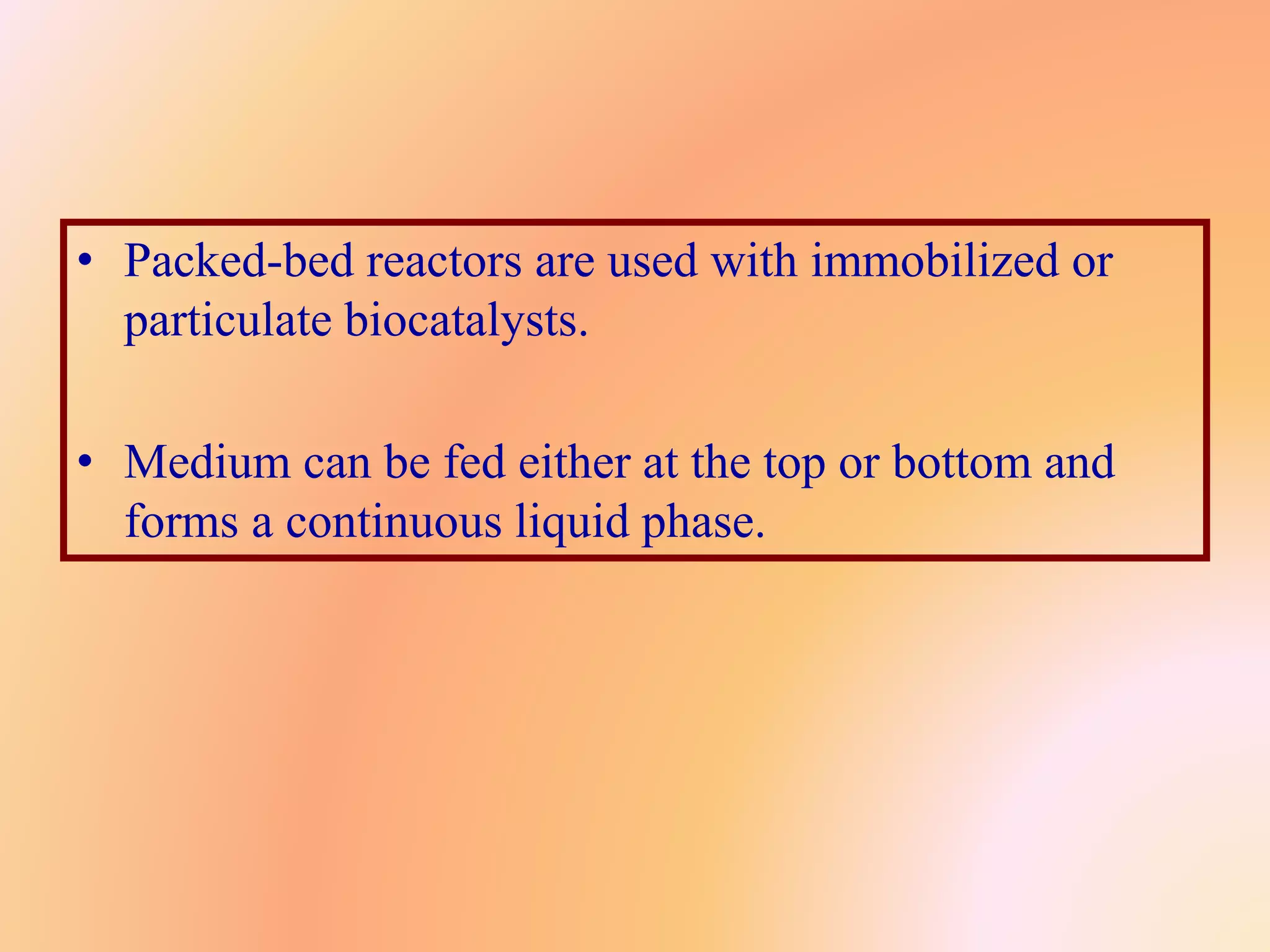 • Packed-bed reactors are used with immobilized or
particulate biocatalysts.
• Medium can be fed either at the top or bottom and
forms a continuous liquid phase.
 