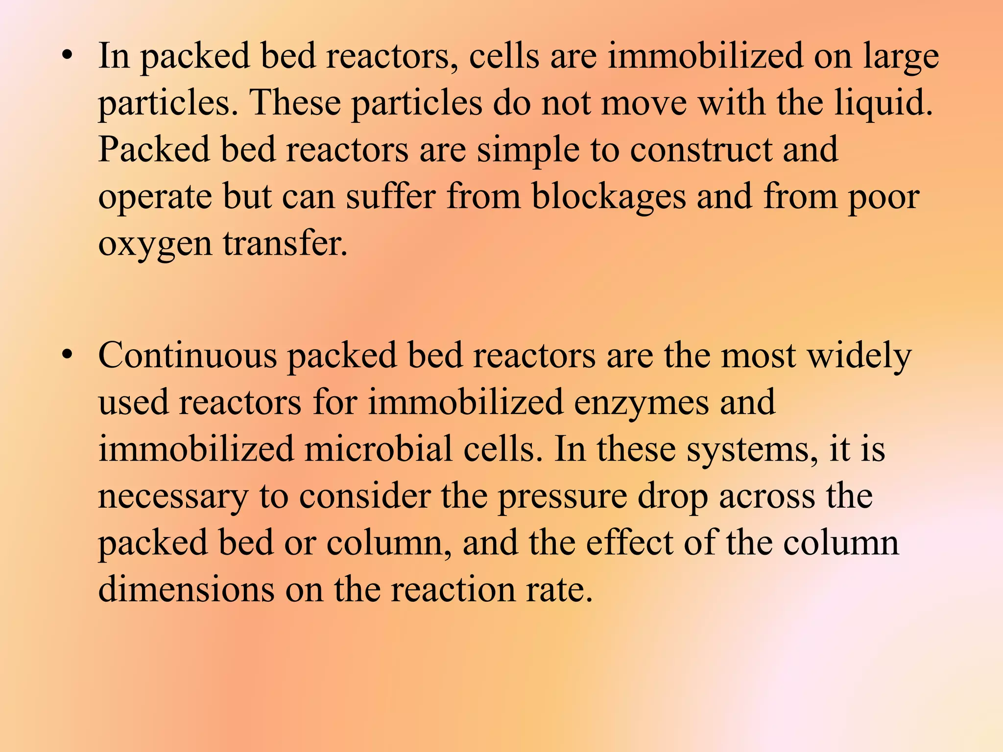• In packed bed reactors, cells are immobilized on large
particles. These particles do not move with the liquid.
Packed bed reactors are simple to construct and
operate but can suffer from blockages and from poor
oxygen transfer.
• Continuous packed bed reactors are the most widely
used reactors for immobilized enzymes and
immobilized microbial cells. In these systems, it is
necessary to consider the pressure drop across the
packed bed or column, and the effect of the column
dimensions on the reaction rate.
 