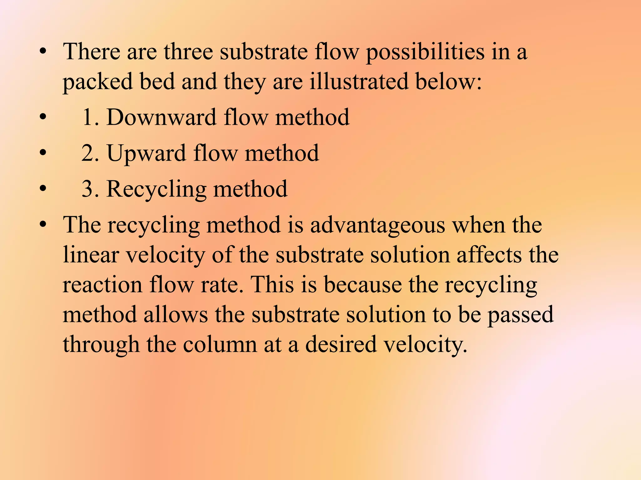 • There are three substrate flow possibilities in a
packed bed and they are illustrated below:
• 1. Downward flow method
• 2. Upward flow method
• 3. Recycling method
• The recycling method is advantageous when the
linear velocity of the substrate solution affects the
reaction flow rate. This is because the recycling
method allows the substrate solution to be passed
through the column at a desired velocity.
 