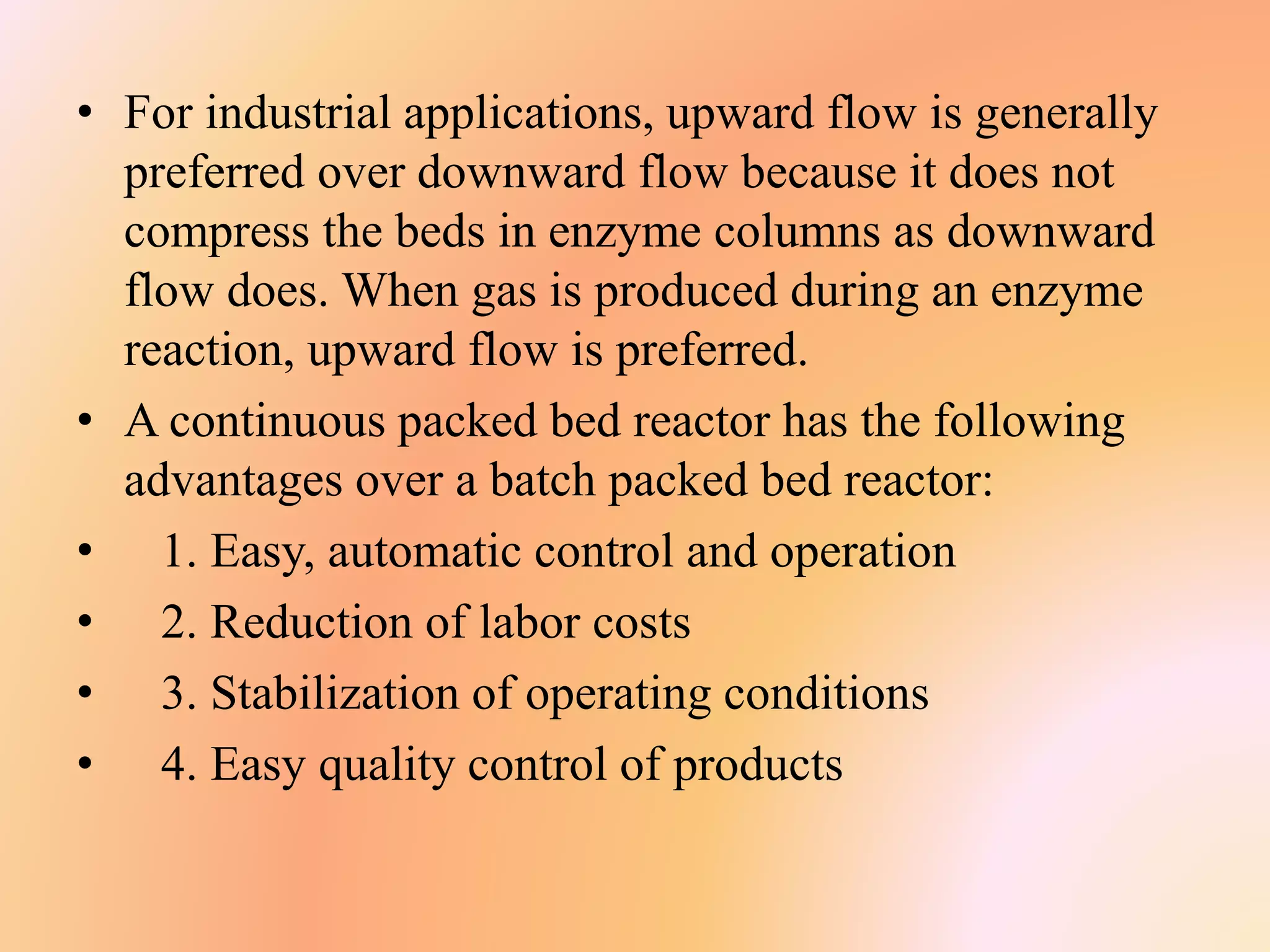 • For industrial applications, upward flow is generally
preferred over downward flow because it does not
compress the beds in enzyme columns as downward
flow does. When gas is produced during an enzyme
reaction, upward flow is preferred.
• A continuous packed bed reactor has the following
advantages over a batch packed bed reactor:
• 1. Easy, automatic control and operation
• 2. Reduction of labor costs
• 3. Stabilization of operating conditions
• 4. Easy quality control of products
 