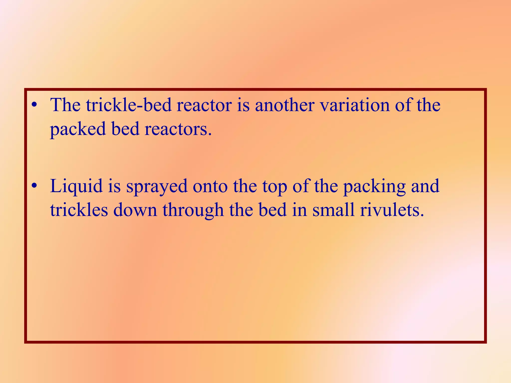 • The trickle-bed reactor is another variation of the
packed bed reactors.
• Liquid is sprayed onto the top of the packing and
trickles down through the bed in small rivulets.
 