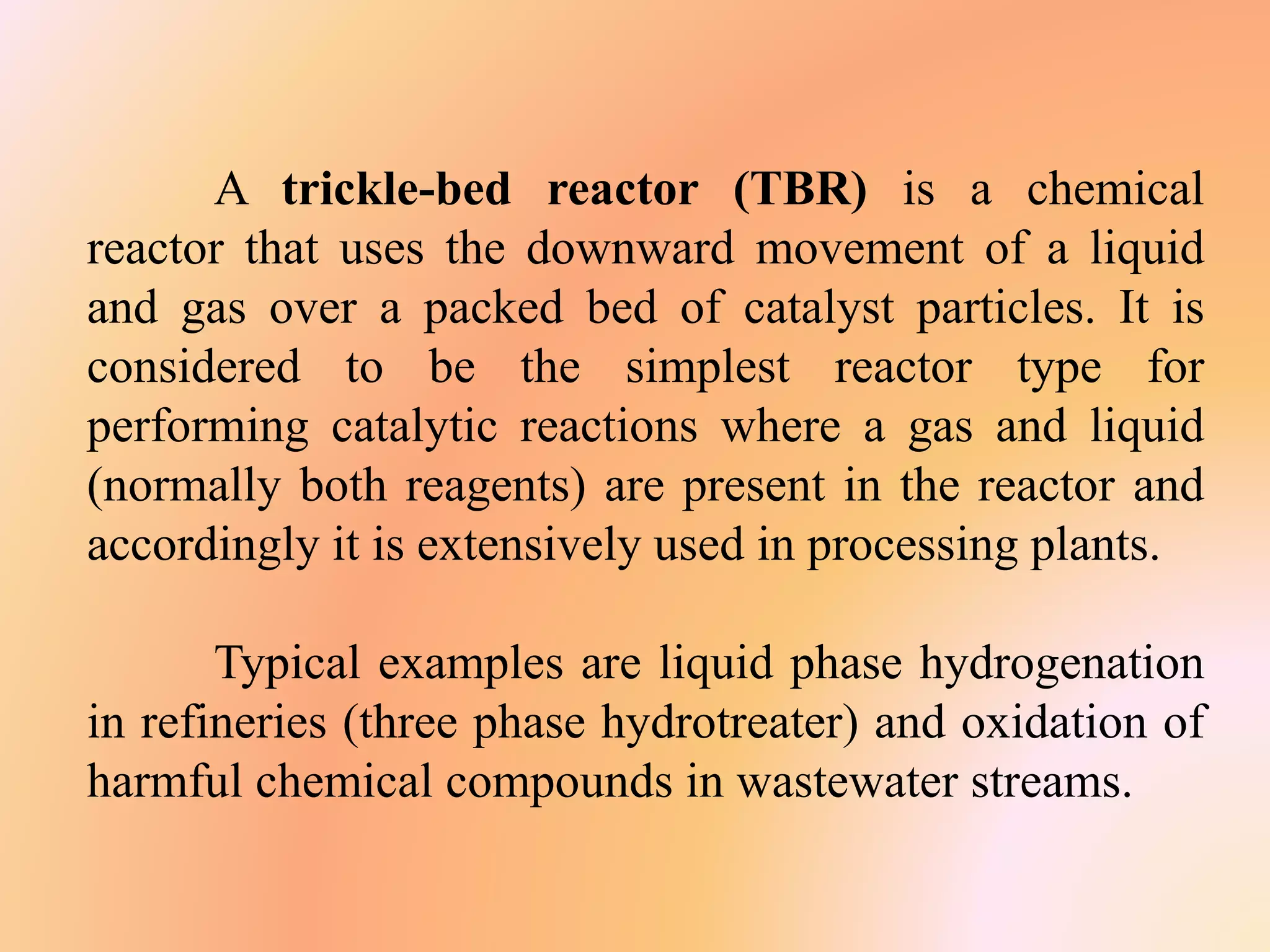 A trickle-bed reactor (TBR) is a chemical
reactor that uses the downward movement of a liquid
and gas over a packed bed of catalyst particles. It is
considered to be the simplest reactor type for
performing catalytic reactions where a gas and liquid
(normally both reagents) are present in the reactor and
accordingly it is extensively used in processing plants.
Typical examples are liquid phase hydrogenation
in refineries (three phase hydrotreater) and oxidation of
harmful chemical compounds in wastewater streams.
 