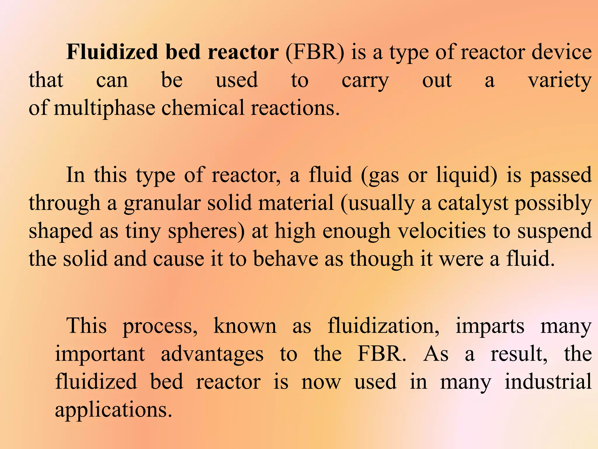 Fluidized bed reactor (FBR) is a type of reactor device
that can be used to carry out a variety
of multiphase chemical reactions.
In this type of reactor, a fluid (gas or liquid) is passed
through a granular solid material (usually a catalyst possibly
shaped as tiny spheres) at high enough velocities to suspend
the solid and cause it to behave as though it were a fluid.
This process, known as fluidization, imparts many
important advantages to the FBR. As a result, the
fluidized bed reactor is now used in many industrial
applications.
 