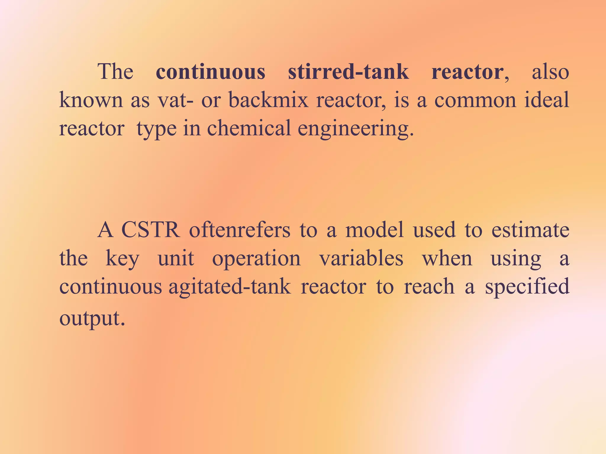 The continuous stirred-tank reactor, also
known as vat- or backmix reactor, is a common ideal
reactor type in chemical engineering.
A CSTR oftenrefers to a model used to estimate
the key unit operation variables when using a
continuous agitated-tank reactor to reach a specified
output.
 