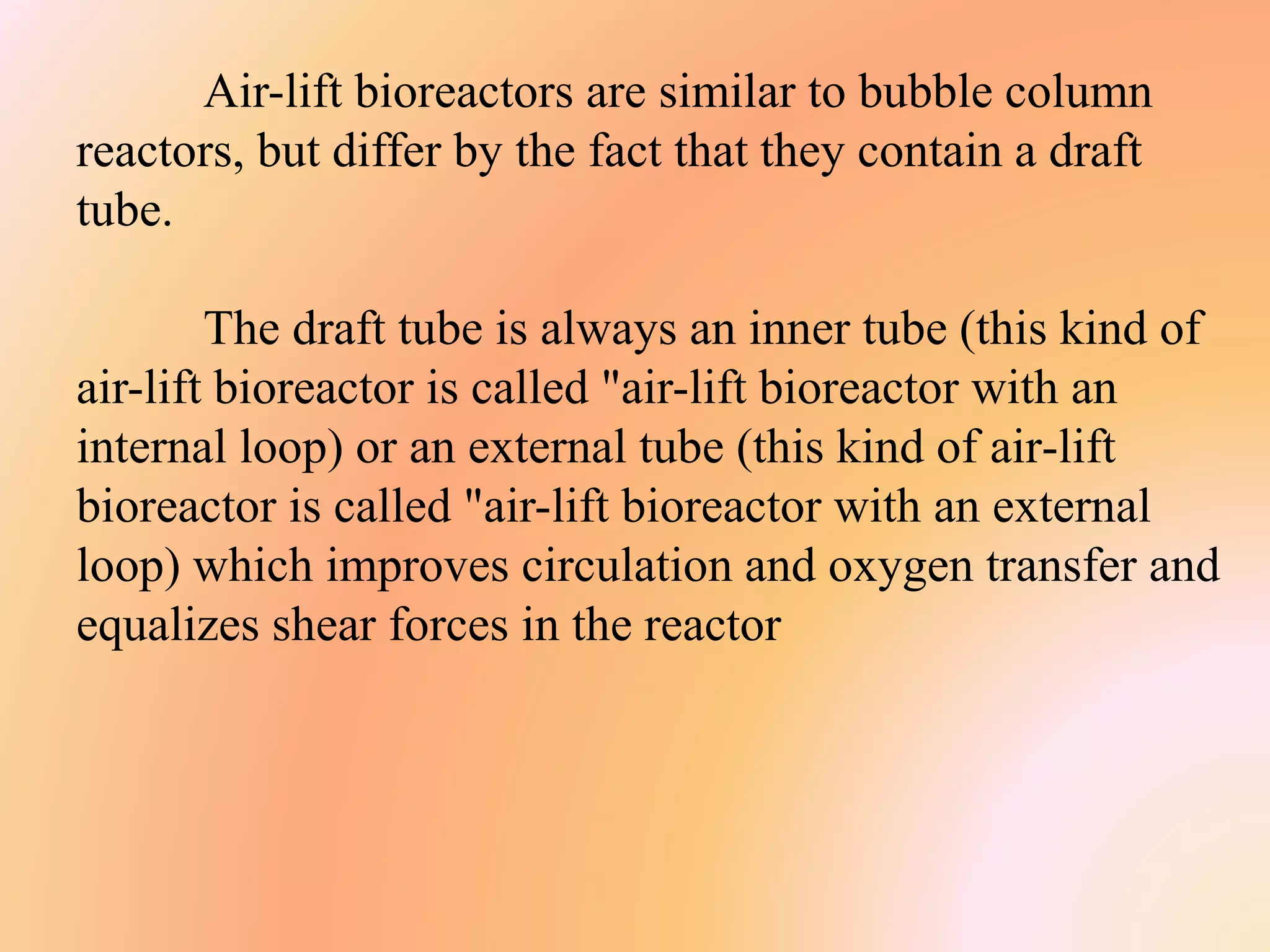 Air-lift bioreactors are similar to bubble column
reactors, but differ by the fact that they contain a draft
tube.
The draft tube is always an inner tube (this kind of
air-lift bioreactor is called "air-lift bioreactor with an
internal loop) or an external tube (this kind of air-lift
bioreactor is called "air-lift bioreactor with an external
loop) which improves circulation and oxygen transfer and
equalizes shear forces in the reactor
 