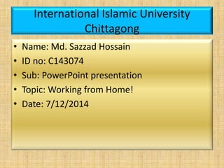 International Islamic University
Chittagong
• Name: Md. Sazzad Hossain
• ID no: C143074
• Sub: PowerPoint presentation
• Topic: Working from Home!
• Date: 7/12/2014
 