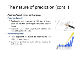 The nature of prediction (cont..)
• Paper and pencil versus performance.
• Paper-and pencil:
 Applicants are required to fill out a form,
write an answer, or complete multiple choice
items.
 Frequently used when psychological abilities are
required to perform the job;
• Performance tests:
 The applicant is asked to manipulate an
object or equipment.
 Used when physical and social skills are required to
perform the job.
 