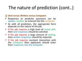 The nature of prediction (cont..)
 Oral versus Written versus Computer.
 Responses to predictor questions can be
spoken, written, or entered into the computer.
 As with all predictors, the appropriate form
depends on the nature of the job.
 If the job requires a high level of verbal skill,
then oral responses should be solicited.
 If the job requires a large amount of writing,
then written responses should be required.
 If the job requires constant interaction with
the computer, then applicants should enter
their responses into the computer.
 