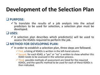 Development of the Selection Plan
 PURPOSE:
 To translate the results of a job analysis into the actual
predictors to be used for selection, a selection plan must be
developed.
 USES:
 A selection plan describes which predictor(s) will be used to
assess the KSAOs required to perform the job.
 METHOD FOR DEVELOPING PLAN:
 In order to establish a selection plan, three steps are followed.
 First, a listing of KSAOs is written in the left-hand column.
 Second, for each KSAO, a “yes” or “no” is written to show whether this
KSAO needs to be assessed in the selection process.
 Third, possible methods of assessment are listed for the required
KSAOs, and the specific method to be used for each of these KSAOs is
then indicated.
 