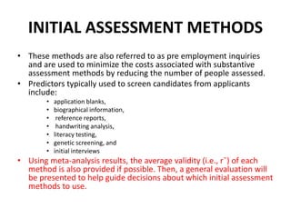 INITIAL ASSESSMENT METHODS
• These methods are also referred to as pre employment inquiries
and are used to minimize the costs associated with substantive
assessment methods by reducing the number of people assessed.
• Predictors typically used to screen candidates from applicants
include:
• application blanks,
• biographical information,
• reference reports,
• handwriting analysis,
• literacy testing,
• genetic screening, and
• initial interviews
• Using meta-analysis results, the average validity (i.e., r¯) of each
method is also provided if possible. Then, a general evaluation will
be presented to help guide decisions about which initial assessment
methods to use.
 