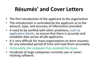 Résumés' and Cover Letters
• The first introduction of the applicant to the organization
• This introduction is controlled by the applicant as to the
amount, type, and accuracy of information provided.
• It need to be verified with other predictors, such as
application blanks, to ensure that there is accurate and
complete data across all job applicants.
• It is very difficult for many organizations to store resumes
for any extended period of time and read them accurately.
• Fortunately, the computer has resolved this issue.
• Hundreds of large companies currently use re´sume´-
tracking software.
 