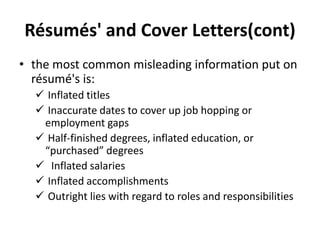 Résumés' and Cover Letters(cont)
• the most common misleading information put on
résumé's is:
 Inflated titles
 Inaccurate dates to cover up job hopping or
employment gaps
 Half-finished degrees, inflated education, or
“purchased” degrees
 Inflated salaries
 Inflated accomplishments
 Outright lies with regard to roles and responsibilities
 