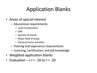 Application Blanks
• Areas of special interest
– Educational requirements
• Level of education
• GPA
• Quality of school
• Major field of study
• Extracurricular activities
– Training and experience requirements
– Licensing, certification, and job knowledge
• Weighted application blanks
• Evaluation --> ŕ = .10 to ŕ = .20
 