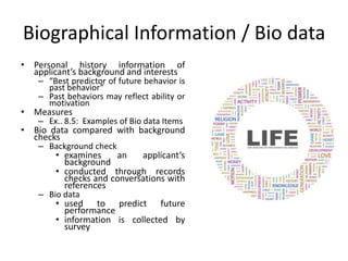 Biographical Information / Bio data
• Personal history information of
applicant’s background and interests
– “Best predictor of future behavior is
past behavior”
– Past behaviors may reflect ability or
motivation
• Measures
– Ex.. 8.5: Examples of Bio data Items
• Bio data compared with background
checks
– Background check
• examines an applicant’s
background
• conducted through records
checks and conversations with
references
– Bio data
• used to predict future
performance
• information is collected by
survey
 