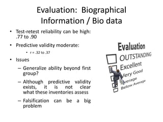 Evaluation: Biographical
Information / Bio data
• Test-retest reliability can be high:
.77 to .90
• Predictive validity moderate:
• r = .32 to .37
• Issues
– Generalize ability beyond first
group?
– Although predictive validity
exists, it is not clear
what these inventories assess
– Falsification can be a big
problem
 