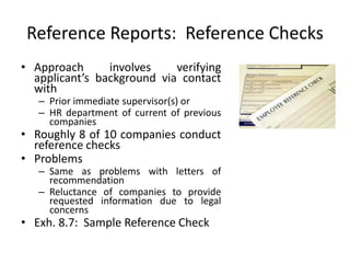 Reference Reports: Reference Checks
• Approach involves verifying
applicant’s background via contact
with
– Prior immediate supervisor(s) or
– HR department of current of previous
companies
• Roughly 8 of 10 companies conduct
reference checks
• Problems
– Same as problems with letters of
recommendation
– Reluctance of companies to provide
requested information due to legal
concerns
• Exh. 8.7: Sample Reference Check
 
