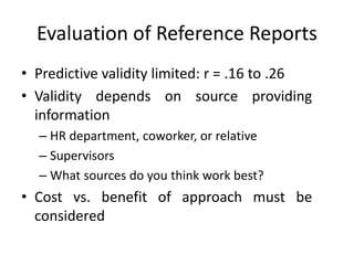 Evaluation of Reference Reports
• Predictive validity limited: r = .16 to .26
• Validity depends on source providing
information
– HR department, coworker, or relative
– Supervisors
– What sources do you think work best?
• Cost vs. benefit of approach must be
considered
 