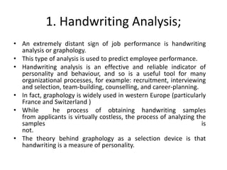 1. Handwriting Analysis;
• An extremely distant sign of job performance is handwriting
analysis or graphology.
• This type of analysis is used to predict employee performance.
• Handwriting analysis is an effective and reliable indicator of
personality and behaviour, and so is a useful tool for many
organizational processes, for example: recruitment, interviewing
and selection, team-building, counselling, and career-planning.
• In fact, graphology is widely used in western Europe (particularly
France and Switzerland )
• While he process of obtaining handwriting samples
from applicants is virtually costless, the process of analyzing the
samples is
not.
• The theory behind graphology as a selection device is that
handwriting is a measure of personality.
 