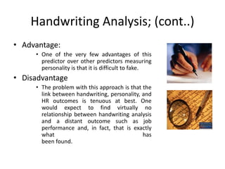Handwriting Analysis; (cont..)
• Advantage:
• One of the very few advantages of this
predictor over other predictors measuring
personality is that it is difficult to fake.
• Disadvantage
• The problem with this approach is that the
link between handwriting, personality, and
HR outcomes is tenuous at best. One
would expect to find virtually no
relationship between handwriting analysis
and a distant outcome such as job
performance and, in fact, that is exactly
what has
been found.
 