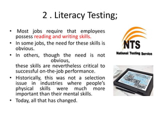 2 . Literacy Testing;
• Most jobs require that employees
possess reading and writing skills.
• In some jobs, the need for these skills is
obvious.
• In others, though the need is not
obvious,
these skills are nevertheless critical to
successful on-the-job performance.
• Historically, this was not a selection
issue in industries where people’s
physical skills were much more
important than their mental skills.
• Today, all that has changed.
 