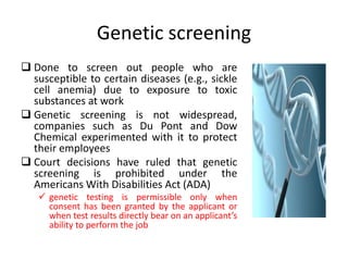 Genetic screening
 Done to screen out people who are
susceptible to certain diseases (e.g., sickle
cell anemia) due to exposure to toxic
substances at work
 Genetic screening is not widespread,
companies such as Du Pont and Dow
Chemical experimented with it to protect
their employees
 Court decisions have ruled that genetic
screening is prohibited under the
Americans With Disabilities Act (ADA)
 genetic testing is permissible only when
consent has been granted by the applicant or
when test results directly bear on an applicant’s
ability to perform the job
 