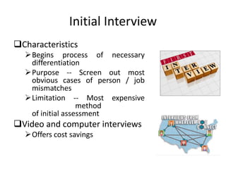 Initial Interview
Characteristics
Begins process of necessary
differentiation
Purpose -- Screen out most
obvious cases of person / job
mismatches
Limitation -- Most expensive
method
of initial assessment
Video and computer interviews
Offers cost savings
 
