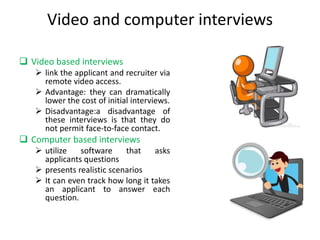 Video and computer interviews
 Video based interviews
 link the applicant and recruiter via
remote video access.
 Advantage: they can dramatically
lower the cost of initial interviews.
 Disadvantage:a disadvantage of
these interviews is that they do
not permit face-to-face contact.
 Computer based interviews
 utilize software that asks
applicants questions
 presents realistic scenarios
 It can even track how long it takes
an applicant to answer each
question.
 