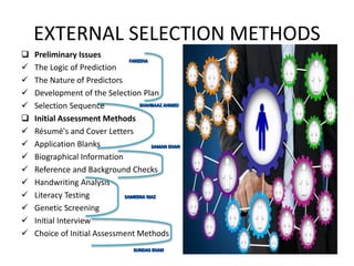 EXTERNAL SELECTION METHODS
 Preliminary Issues
 The Logic of Prediction
 The Nature of Predictors
 Development of the Selection Plan
 Selection Sequence
 Initial Assessment Methods
 Résumé's and Cover Letters
 Application Blanks
 Biographical Information
 Reference and Background Checks
 Handwriting Analysis
 Literacy Testing
 Genetic Screening
 Initial Interview
 Choice of Initial Assessment Methods
 