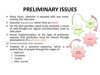 PRELIMINARY ISSUES
 Many times, selection is equated with one event,
namely, the interview.
 Selection is a process rather than an event.
 For the best possible match to be achieved, a series
of well-thought-out logical activities/steps need to
take place.
 Actual implementation of the logic of prediction
requires that predictors must be chosen through
development of a selection plan.
 Implementation also requires:
 Creation of a selection sequence, which is an
orderly flow of people through the stages of
o Applicant,
o Candidate,
o Finalist,
o Offer receiver.
APPLICANT
CANDID
ATE
FINALIST
OFFER
RECIEVER
 