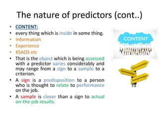 The nature of predictors (cont..)
• CONTENT:
• every thing which is inside in some thing.
• Information
• Experience
• KSAOS etc
• That is the object which is being assessed
with a predictor varies considerably and
may range from a sign to a sample to a
criterion.
• A sign is a predisposition to a person
who is thought to relate to performance
on the job.
• A sample is closer than a sign to actual
on-the-job results.
 