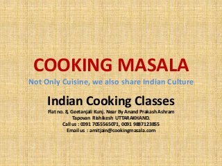 COOKING MASALA
Not Only Cuisine, we also share Indian Culture
Indian Cooking Classes
Flat no. 8, Geetanjali Kunj. Near By Anand Prakash Ashram
Tapovan Rishikesh UTTARAKHAND.
Call us : 0091 7055565071, 0091 9887123855
Email us : amitjain@cookingmasala.com
 