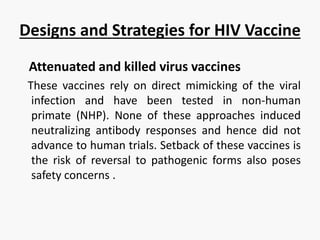 Designs and Strategies for HIV Vaccine
Attenuated and killed virus vaccines
These vaccines rely on direct mimicking of the viral
infection and have been tested in non-human
primate (NHP). None of these approaches induced
neutralizing antibody responses and hence did not
advance to human trials. Setback of these vaccines is
the risk of reversal to pathogenic forms also poses
safety concerns .
 