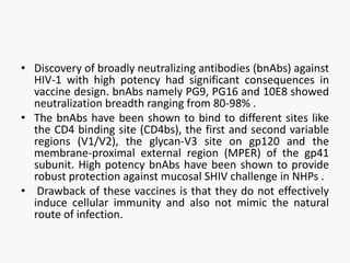 • Discovery of broadly neutralizing antibodies (bnAbs) against
HIV-1 with high potency had significant consequences in
vaccine design. bnAbs namely PG9, PG16 and 10E8 showed
neutralization breadth ranging from 80-98% .
• The bnAbs have been shown to bind to different sites like
the CD4 binding site (CD4bs), the first and second variable
regions (V1/V2), the glycan-V3 site on gp120 and the
membrane-proximal external region (MPER) of the gp41
subunit. High potency bnAbs have been shown to provide
robust protection against mucosal SHIV challenge in NHPs .
• Drawback of these vaccines is that they do not effectively
induce cellular immunity and also not mimic the natural
route of infection.
 