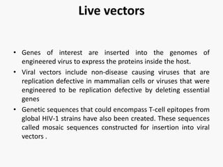 Live vectors
• Genes of interest are inserted into the genomes of
engineered virus to express the proteins inside the host.
• Viral vectors include non-disease causing viruses that are
replication defective in mammalian cells or viruses that were
engineered to be replication defective by deleting essential
genes
• Genetic sequences that could encompass T-cell epitopes from
global HIV-1 strains have also been created. These sequences
called mosaic sequences constructed for insertion into viral
vectors .
 