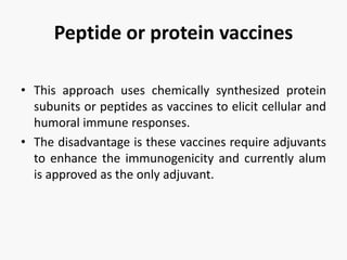 Peptide or protein vaccines
• This approach uses chemically synthesized protein
subunits or peptides as vaccines to elicit cellular and
humoral immune responses.
• The disadvantage is these vaccines require adjuvants
to enhance the immunogenicity and currently alum
is approved as the only adjuvant.
 