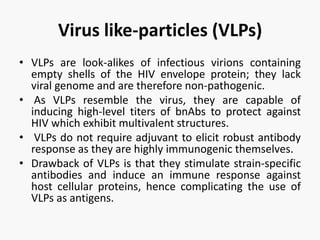 Virus like-particles (VLPs)
• VLPs are look-alikes of infectious virions containing
empty shells of the HIV envelope protein; they lack
viral genome and are therefore non-pathogenic.
• As VLPs resemble the virus, they are capable of
inducing high-level titers of bnAbs to protect against
HIV which exhibit multivalent structures.
• VLPs do not require adjuvant to elicit robust antibody
response as they are highly immunogenic themselves.
• Drawback of VLPs is that they stimulate strain-specific
antibodies and induce an immune response against
host cellular proteins, hence complicating the use of
VLPs as antigens.
 