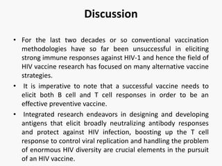 Discussion
• For the last two decades or so conventional vaccination
methodologies have so far been unsuccessful in eliciting
strong immune responses against HIV-1 and hence the field of
HIV vaccine research has focused on many alternative vaccine
strategies.
• It is imperative to note that a successful vaccine needs to
elicit both B cell and T cell responses in order to be an
effective preventive vaccine.
• Integrated research endeavors in designing and developing
antigens that elicit broadly neutralizing antibody responses
and protect against HIV infection, boosting up the T cell
response to control viral replication and handling the problem
of enormous HIV diversity are crucial elements in the pursuit
of an HIV vaccine.
 