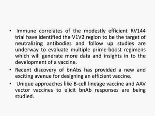 • Immune correlates of the modestly efficient RV144
trial have identified the V1V2 region to be the target of
neutralizing antibodies and follow up studies are
underway to evaluate multiple prime-boost regimens
which will generate more data and insights in to the
development of a vaccine.
• Recent discovery of bnAbs has provided a new and
exciting avenue for designing an efficient vaccine.
• Unique approaches like B-cell lineage vaccine and AAV
vector vaccines to elicit bnAb responses are being
studied.
 