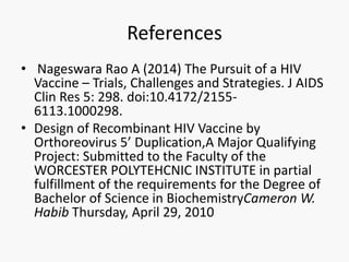 References
• Nageswara Rao A (2014) The Pursuit of a HIV
Vaccine – Trials, Challenges and Strategies. J AIDS
Clin Res 5: 298. doi:10.4172/2155-
6113.1000298.
• Design of Recombinant HIV Vaccine by
Orthoreovirus 5’ Duplication,A Major Qualifying
Project: Submitted to the Faculty of the
WORCESTER POLYTEHCNIC INSTITUTE in partial
fulfillment of the requirements for the Degree of
Bachelor of Science in BiochemistryCameron W.
Habib Thursday, April 29, 2010
 