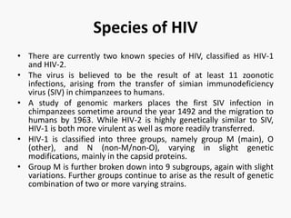 Species of HIV
• There are currently two known species of HIV, classified as HIV-1
and HIV-2.
• The virus is believed to be the result of at least 11 zoonotic
infections, arising from the transfer of simian immunodeficiency
virus (SIV) in chimpanzees to humans.
• A study of genomic markers places the first SIV infection in
chimpanzees sometime around the year 1492 and the migration to
humans by 1963. While HIV-2 is highly genetically similar to SIV,
HIV-1 is both more virulent as well as more readily transferred.
• HIV-1 is classified into three groups, namely group M (main), O
(other), and N (non-M/non-O), varying in slight genetic
modifications, mainly in the capsid proteins.
• Group M is further broken down into 9 subgroups, again with slight
variations. Further groups continue to arise as the result of genetic
combination of two or more varying strains.
 