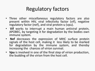 Regulatory factors
• Three other miscellaneous regulatory factors are also
present within HIV, viral infectivity factor (vif), negative
regulatory factor (nef), and viral protein-u (vpu).
• Vif works to interrupt a main human antiviral protein,
APOBEC, by targeting it for degradation by the bodies own
immune system.
• Nef decreases the expression of MHC surface protein
signals of the host cell, making it less likely to be marked
for degradation by the immune system, and thereby
increasing the chances of virion survival.
• Vpu is involved in one of the final step of virion production,
the budding of the virion from the host cell.
 