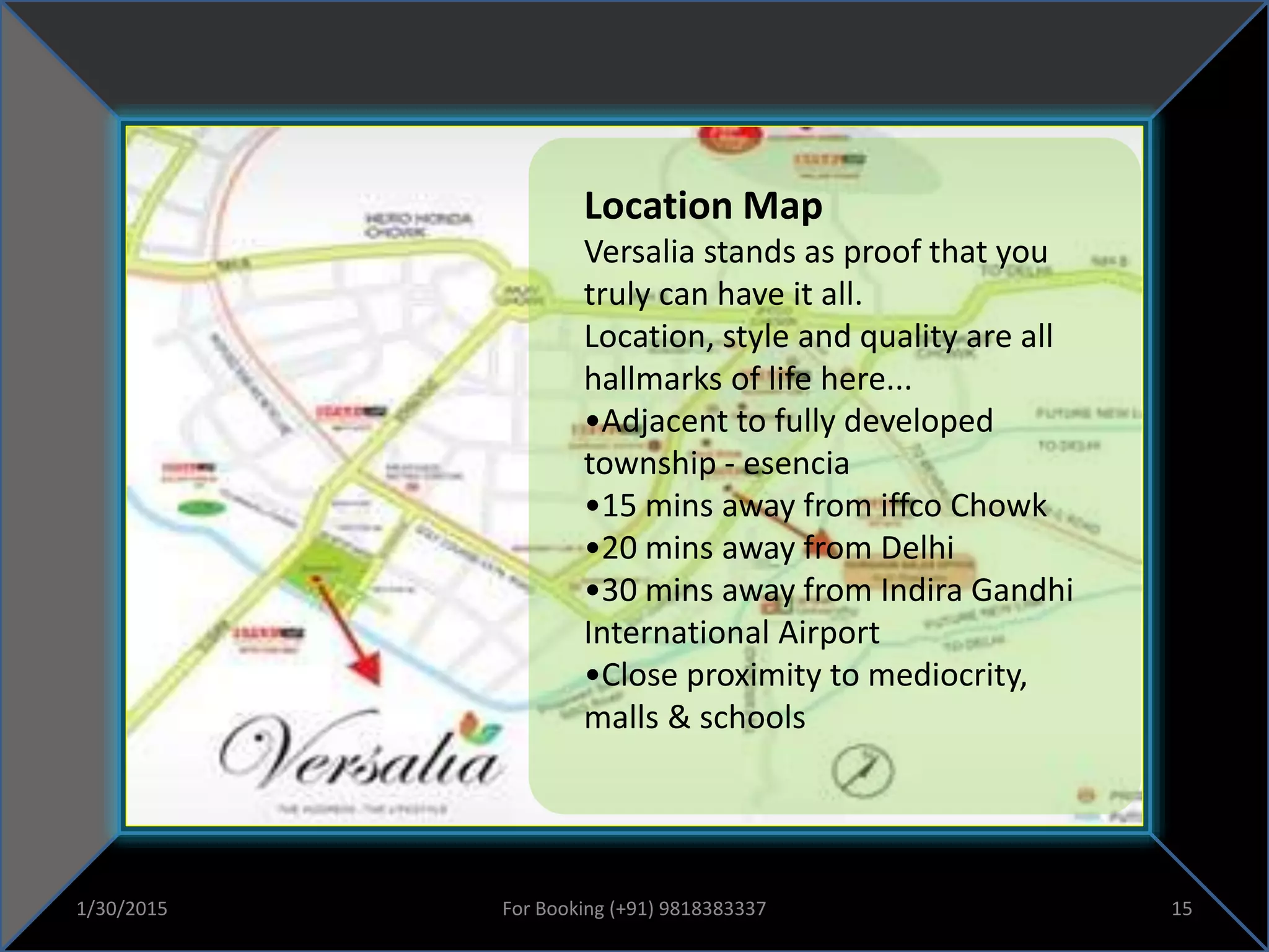 Location Map
Versalia stands as proof that you
truly can have it all.
Location, style and quality are all
hallmarks of life here...
•Adjacent to fully developed
township - esencia
•15 mins away from iffco Chowk
•20 mins away from Delhi
•30 mins away from Indira Gandhi
International Airport
•Close proximity to mediocrity,
malls & schools
1/30/2015 15For Booking (+91) 9818383337
 