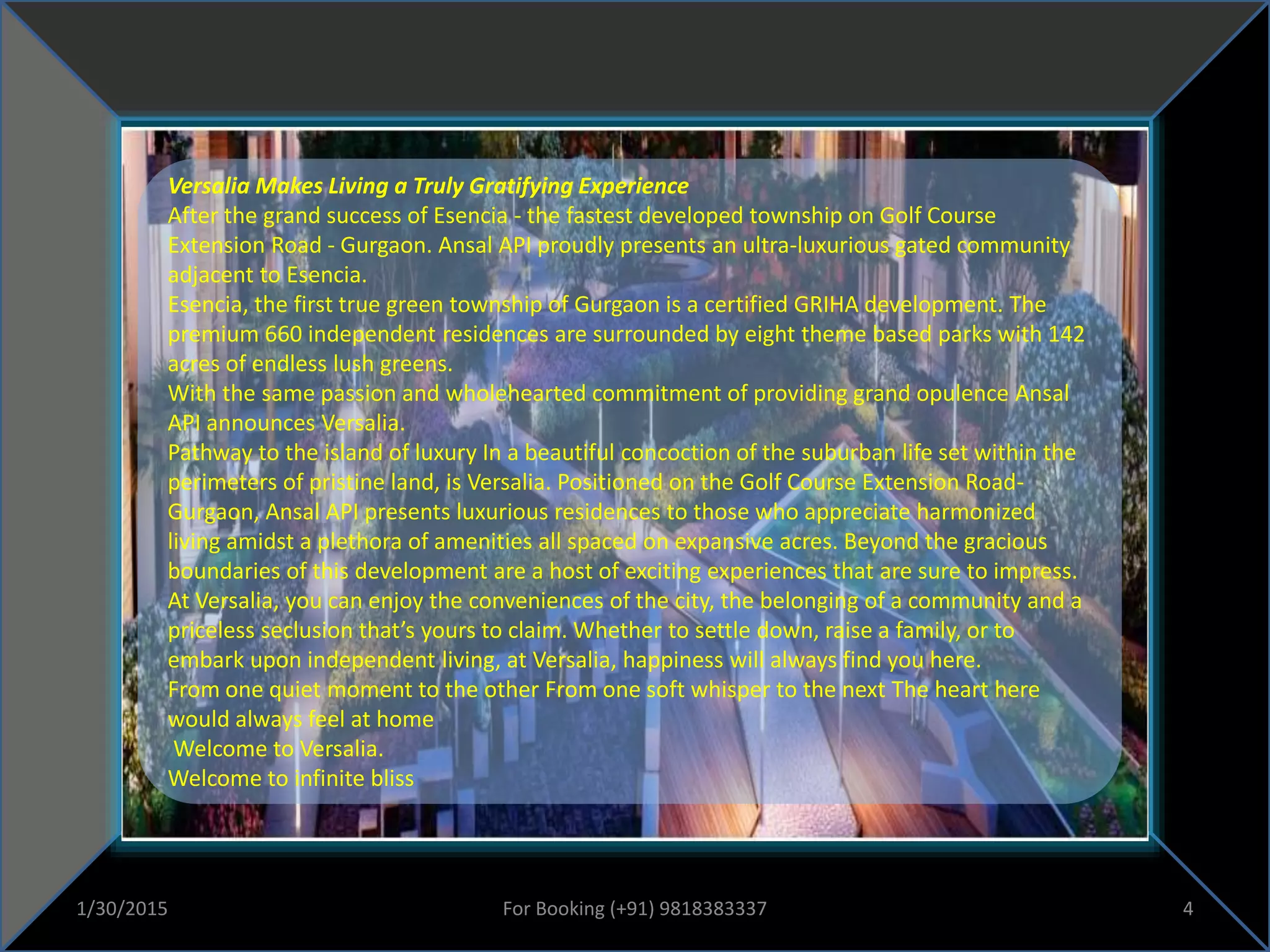 Versalia Makes Living a Truly Gratifying Experience
After the grand success of Esencia - the fastest developed township on Golf Course
Extension Road - Gurgaon. Ansal API proudly presents an ultra-luxurious gated community
adjacent to Esencia.
Esencia, the first true green township of Gurgaon is a certified GRIHA development. The
premium 660 independent residences are surrounded by eight theme based parks with 142
acres of endless lush greens.
With the same passion and wholehearted commitment of providing grand opulence Ansal
API announces Versalia.
Pathway to the island of luxury In a beautiful concoction of the suburban life set within the
perimeters of pristine land, is Versalia. Positioned on the Golf Course Extension Road-
Gurgaon, Ansal API presents luxurious residences to those who appreciate harmonized
living amidst a plethora of amenities all spaced on expansive acres. Beyond the gracious
boundaries of this development are a host of exciting experiences that are sure to impress.
At Versalia, you can enjoy the conveniences of the city, the belonging of a community and a
priceless seclusion that’s yours to claim. Whether to settle down, raise a family, or to
embark upon independent living, at Versalia, happiness will always find you here.
From one quiet moment to the other From one soft whisper to the next The heart here
would always feel at home
Welcome to Versalia.
Welcome to infinite bliss
1/30/2015 4For Booking (+91) 9818383337
 